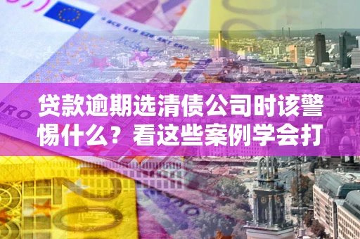 北京贷款逾期选清债公司时该警惕什么？看这些案例学会打翻身仗