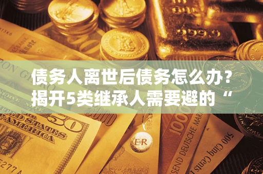 北京债务人离世后债务怎么办？揭开5类继承人需要避的“坑”